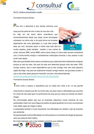 38
CLC-5 - Cultura comunicação e media
Formadora Susana Santos
ara mim o telemóvel é sem dúvida nenhuma uma
coisa que faz parte de mim e claro do meu dia a dia.
Eu hoje em dia tenho plena consciência que
inconscientemente deixei que estas novas tecnologias
entrassem na minha vida ,e de certa forma me tornasse
dependente das suas aplicações e o que elas podem
fazer por mim ,tornando assim a minha vida mais fácil em
muitos aspetos, poder também receber o meu correio de
email, escrever SMS, enviar MMS ,entre outras coisas e é claro estar sempre contactável
com a minha família amigos e variadíssimas instituições tornando o meu acesso a tudo
muito mais rápido .
Mas claro que também tenho plena consciência que o telemóvel não é totalmente vantajoso
porque eu saio de casa, não saio de casa sem telemóvel porque sinto não estar 100%
comigo mesmo, isso é clara dependência que já não consigo viver sem este pequeno
objeto tão frágil, mas para ser totalmente honesto comigo mesmo, sei que estou errado, e
que a vida antes desta pequena maravilha, era bem mais descomplicada.
CARTA DE APRESENTAÇÃO POLÍTICA DE QUALIDADE
Formadora Susana Santos
enho vindo a reparar a importância que os media tem vindo a ter, no seu grande
crescimento e impacto que têm na minha vida, por esse motivo a dificuldade que encontrei
foi o facto de não saber gerir os sentimentos de raiva que por vezes as notícias nos fazem
chegar.
Na comunicação global vejo que as empresas adquirirem novas maneiras de criar
publicidade e fazer com que chegue ao publico em geral ajudando-me a criar uma empresa
mais sólida capaz de chegar a todos.
A publicidade também é muito importante, tive dificuldade em retratar o tipo de empresa
que pretendia.
Na apresentação oral tive dificuldade na minha postura e na maneira de chegar às pessoas,
sinto que podia ter feito melhor.
Na minha interação com o meu trabalho oral tenho que melhorar.
 