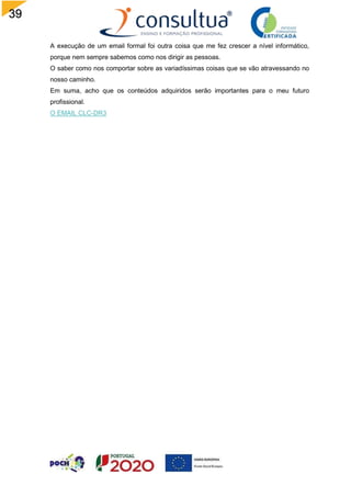 39
A execução de um email formal foi outra coisa que me fez crescer a nível informático,
porque nem sempre sabemos como nos dirigir as pessoas.
O saber como nos comportar sobre as variadíssimas coisas que se vão atravessando no
nosso caminho.
Em suma, acho que os conteúdos adquiridos serão importantes para o meu futuro
profissional.
O EMAIL CLC-DR3
 