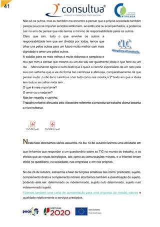 41
Não só os outros, mas eu também me encontro a pensar que a própria sociedade também
parece pouco se importar se todos estão bem, se estão sós ou acompanhados, e podemos
cair no erro de pensar que não temos o mínimo de responsabilidade pelos os outros.
Claro que sim, tudo o que envolve os outros a
responsabilidade tem que ser dividida por todos, temos que
olhar uns pelos outros para um futuro muito melhor com mais
dignidade e amor uns pelos outros.
A solidão para os mais velhos é muito dolorosa e complexa e
dou por mim a pensar que mesmo eu um dia vou ser igualmente idoso o que farei eu um
dia ….Mencionando agora o outro texto que li que é o carinho expressado de um neto pela
sua ovo velhinha que a via de forma tao carinhosa e afetuosa, comparativamente da que
pensar muito ,o não ter o carinho e o ter tudo como nos mostra o 2º texto em que a idosa
tem tudo e se calhar nada tem .
O que é mais importante?
O amor ou o nada ter?
Mas ter respeito e carinho.
Trabalho refletivo efetuado pelo Alexandre referente a proposta de trabalho acima descrita
a nível refletivo.
CLC-DR3.pdf CLC-DR3-2.pdf
esta fase abordámos vários assuntos, no dia 10 de outubro fizemos uma atividade em
que tínhamos que responder a um questionário sobre as TIC no mundo do trabalho, e os
efeitos que as novas tecnologias, tais como as comunicações móveis, e a Internet teriam
efeito no quotidiano, na sociedade, nas empresas e em nós próprios.
No dia 24 de outubro, estivemos a falar de funções sintáticas tais como: predicado, sujeito,
complemento direto e complemento indireto abordamos também a classificação do sujeito,
podendo este ser: determinado ou indeterminado, sujeito nulo determinado, sujeito nulo
indeterminado sujeito.
Fizemos também uma carta de apresentação para uma empresa da missão valores e
qualidade relativamente a serviços prestados.
 