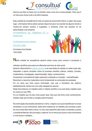 43
tivemos que falar se fosse com um familiar nosso como era a nossa posição. Claro que é
um tema que choca muito e de difícil resposta.
Esta unidade de competência foi mais um passo de crescimento interno, e saber não ocupa
lugar, a formadora Sónia esteve sempre disponível para nos elucidar de alguma dúvida e
mostrou-se sempre recetiva a sugestões, o ambiente vivido nas sessões foi de
descontração e de empenho.
PT3-PROPOSTA DE TRABALHO N.º 3-
planeta azul
Constituição de uma molécula
PT5-STC 7 DNA
Formadora Ana Claúdia
12/01/2022
esta unidade de competência aprendi coisas novas como recorrer a processos e
métodos científicos para atuar em diferentes domínios da vida social.
Aprendi a Reconhecer o método científico e as suas fases do método e a saber quais são;
interpretar e aplicar conceitos chave do processo científico (ciência, método, conceito,
modelo/teoria, investigação, experimentação, lógica, conhecimento);
Compreendi o procedimento lógico aplicando a dedução e a indução – exemplificação;
Reconheci o raciocínio matemático como fundamental na construção da sociedade.
Foi um tema que tinha pouca informação, mas que a formadora nos explicou
detalhadamente, dando-nos uma visão alargada do assunto.
Deste tema fizemos um trabalho sobre o método científico e as suas fases, trabalho esse
em anexo ao meu PRA.
Foi um trabalho que me deu muito prazer fazer visto que não tinha muito conhecimento,
trabalho esse que foi feito e corrigido pela formadora.
Na continuação das sessões abordamos o tema, o dogma e as suas importâncias na nossa
sociedade e a sua controvérsia, deste tema realizamos um trabalho que consistia a partir
de uma notícia falar sobre o tema, no meu caso específico falei sobre a eutanásia, quando
o presidente Marcelo não promulgou o diploma, foi um tema que causou muita controvérsia
a nível social e mediático.
 