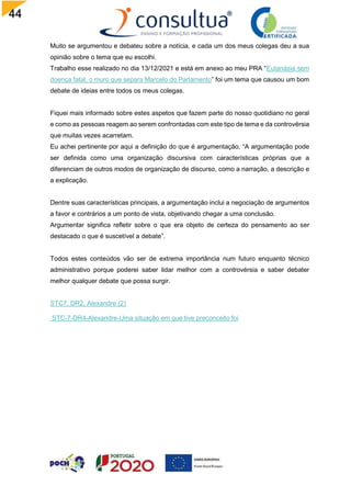 44
Muito se argumentou e debateu sobre a notícia, e cada um dos meus colegas deu a sua
opinião sobre o tema que eu escolhi.
Trabalho esse realizado no dia 13/12/2021 e está em anexo ao meu PRA “Eutanásia sem
doença fatal, o muro que separa Marcelo do Parlamento” foi um tema que causou um bom
debate de ideias entre todos os meus colegas.
Fiquei mais informado sobre estes aspetos que fazem parte do nosso quotidiano no geral
e como as pessoas reagem ao serem confrontadas com este tipo de tema e da controvérsia
que muitas vezes acarretam.
Eu achei pertinente por aqui a definição do que é argumentação, “A argumentação pode
ser definida como uma organização discursiva com características próprias que a
diferenciam de outros modos de organização de discurso, como a narração, a descrição e
a explicação.
Dentre suas características principais, a argumentação inclui a negociação de argumentos
a favor e contrários a um ponto de vista, objetivando chegar a uma conclusão.
Argumentar significa refletir sobre o que era objeto de certeza do pensamento ao ser
destacado o que é suscetível a debate”.
Todos estes conteúdos vão ser de extrema importância num futuro enquanto técnico
administrativo porque poderei saber lidar melhor com a controvérsia e saber debater
melhor qualquer debate que possa surgir.
STC7, DR2, Alexandre (2)
STC-7-DR4-Alexandre-Uma situação em que tive preconceito foi
 
