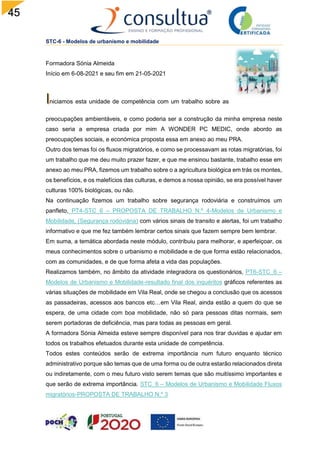 45
STC-6 - Modelos de urbanismo e mobilidade
Formadora Sónia Almeida
Início em 6-08-2021 e seu fim em 21-05-2021
niciamos esta unidade de competência com um trabalho sobre as
preocupações ambientáveis, e como poderia ser a construção da minha empresa neste
caso seria a empresa criada por mim A WONDER PC MEDIC, onde abordo as
preocupações sociais, e económica proposta essa em anexo ao meu PRA.
Outro dos temas foi os fluxos migratórios, e como se processavam as rotas migratórias, foi
um trabalho que me deu muito prazer fazer, e que me ensinou bastante, trabalho esse em
anexo ao meu PRA, fizemos um trabalho sobre o a agricultura biológica em trás os montes,
os benefícios, e os malefícios das culturas, e demos a nossa opinião, se era possível haver
culturas 100% biológicas, ou não.
Na continuação fizemos um trabalho sobre segurança rodoviária e construímos um
panfleto, PT4-STC_6 – PROPOSTA DE TRABALHO N.º 4-Modelos de Urbanismo e
Mobilidade, (Segurança rodoviária) com vários sinais de transito e alertas, foi um trabalho
informativo e que me fez também lembrar certos sinais que fazem sempre bem lembrar.
Em suma, a temática abordada neste módulo, contribuiu para melhorar, e aperfeiçoar, os
meus conhecimentos sobre o urbanismo e mobilidade e de que forma estão relacionados,
com as comunidades, e de que forma afeta a vida das populações.
Realizamos também, no âmbito da atividade integradora os questionários, PT6-STC_6 –
Modelos de Urbanismo e Mobilidade-resultado final dos inquéritos gráficos referentes as
várias situações de mobilidade em Vila Real, onde se chegou a conclusão que os acessos
as passadeiras, acessos aos bancos etc…em Vila Real, ainda estão a quem do que se
espera, de uma cidade com boa mobilidade, não só para pessoas ditas normais, sem
serem portadoras de deficiência, mas para todas as pessoas em geral.
A formadora Sónia Almeida esteve sempre disponível para nos tirar duvidas e ajudar em
todos os trabalhos efetuados durante esta unidade de competência.
Todos estes conteúdos serão de extrema importância num futuro enquanto técnico
administrativo porque são temas que de uma forma ou de outra estarão relacionados direta
ou indiretamente, com o meu futuro visto serem temas que são muitíssimo importantes e
que serão de extrema importância. STC_6 – Modelos de Urbanismo e Mobilidade Fluxos
migratórios-PROPOSTA DE TRABALHO N.º 3
 