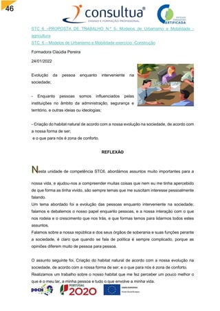 46
STC_6 –PROPOSTA DE TRABALHO N.º 5- Modelos de Urbanismo e Mobilidade -
agricultura
STC_6 – Modelos de Urbanismo e Mobilidade exercício -Construção
Formadora Claúdia Pereira
24/01/2022
Evolução da pessoa enquanto interveniente na
sociedade;
- Enquanto pessoas somos influenciados pelas
instituições no âmbito da administração, segurança e
território, e outras ideias ou ideologias;
- Criação do habitat natural de acordo com a nossa evolução na sociedade, de acordo com
a nossa forma de ser;
e o que para nós é zona de conforto.
REFLEXÃO
esta unidade de competência STC6, abordámos assuntos muito importantes para a
nossa vida, e ajudou-nos a compreender muitas coisas que nem eu me tinha apercebido
de que forma as tinha vivido, são sempre temas que me suscitam interesse pessoalmente
falando.
Um tema abordado foi a evolução das pessoas enquanto interveniente na sociedade;
falamos e debatemos o nosso papel enquanto pessoas, e a nossa interação com o que
nos rodeia e o crescimento que nos trás, e que formas temos para lidarmos todos estes
assuntos.
Falamos sobre a nossa república e dos seus órgãos de soberania e suas funções perante
a sociedade, é claro que quando se fala de política é sempre complicado, porque as
opiniões diferem muito de pessoa para pessoa.
O assunto seguinte foi, Criação do habitat natural de acordo com a nossa evolução na
sociedade, de acordo com a nossa forma de ser; e o que para nós é zona de conforto.
Realizamos um trabalho sobre o nosso habitat que me fez perceber um pouco melhor o
que é o meu lar, a minha pessoa e tudo o que envolve a minha vida.
 
