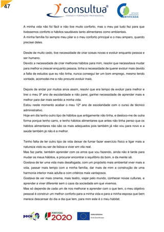 47
A minha vida não foi fácil e não tive muito conforto, mas o meu pai tudo fez para que
tivéssemos conforto e hábitos saudáveis tanto alimentares como ambientais.
A minha família foi sempre meu pilar e o meu conforto principal e o meu amparo, quando
precisei deles.
Desde de muito cedo, tive necessidade de criar coisas novas e evoluir enquanto pessoa e
ser humano.
Devido a necessidade de criar melhores hábitos para mim, resolvi que necessitava mudar
para melhor e crescer enquanto pessoa, tinha a necessidade de querer evoluir mais devido
a falta de estudos que eu não tinha, nunca consegui ter um bom emprego, mesmo tendo
vontade, acomodei-me e não procurei evoluir mais.
Depois de andar por muitos anos assim, resolvi que era tempo de evoluir para melhor e
tirei o meu 9º ano de escolaridade e não parei, ganhei necessidade de aprender mais e
melhor para dar mais sentido a minha vida.
Estou neste momento acabar o meu 12º ano de escolaridade com o curso de técnico
administrativo.
Hoje em dia tenho outro tipo de hábitos que antigamente não tinha, e desloco-me de outra
forma porque tenho carro, e tenho hábitos alimentares que antes não tinha penso que os
hábitos alimentares não são os mais adequados pois também já não vou para novo e a
saúde também já não é a melhor.
Tenho falta de ter outro tipo de vida deixar de fumar fazer exercício físico e ligar mais a
natureza visto eu ser de lisboa e viver em vila real.
Mas faz parte, também aprender com os erros que vou fazendo, ainda não é tarde para
mudar os meus hábitos, e procurar encontrar o equilíbrio do bom, e da mente sã.
Gostava de ter uma vida mais desafogada, com um propósito mais ambiental viver mais a
vida, passar mais tempo com a minha família, dar mais de mim a construção de uma
harmonia interior mais adulta e com critérios mais vantajosos.
Gostava de ver mais cinema, mais teatro, viajar pelo mundo, conhecer novas culturas, e
aprender a viver diferente sem o caos da sociedade em que vivemos.
Mas só depende de cada um de nos melhorar e aprender com o que tem, o meu objetivo
pessoal é construir um melhor conforto para a minha vida e para a minha esposa que bem
merece descansar do dia a dia que tem, para mim este é o meu habitat.
 