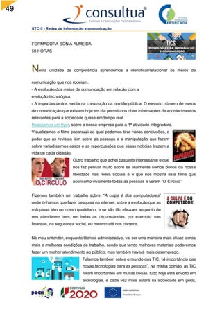49
STC-5 - Redes de informação e comunicação
FORMADORA SÓNIA ALMEIDA
50 HORAS
esta unidade de competência aprendemos a identificar/relacionar os meios de
comunicação que nos rodeiam.
- A evolução dos meios de comunicação em relação com a
evolução tecnológica.
- A importância dos media na construção da opinião pública. O elevado número de meios
de comunicação que existem hoje em dia permiti-nos obter informações de acontecimentos
relevantes para a sociedade quase em tempo real.
Realizamos um flyer, sobre a nossa empresa para a 1ª atividade integradora.
Visualizamos o filme paparazzi ao qual podemos tirar várias conclusões, o
poder que as revistas têm sobre as pessoas e a manipulação que fazem
sobre variadíssimos casos e as repercussões que essas notícias trazem a
vida de cada cidadão.
Outro trabalho que achei bastante interessante e que
nos faz pensar muito sobre se realmente somos donos da nossa
liberdade nas redes sociais é o que nos mostra este filme que
aconselho vivamente todas as pessoas a verem “O Círculo”.
Fizemos também um trabalho sobre: “A culpa é dos computadores”
onde tínhamos que fazer pesquisa na internet, sobre a evolução que as
máquinas têm no nosso quotidiano, e se são tão eficazes ao ponto de
nos atenderem bem, em todas as circunstâncias, por exemplo: nas
finanças, na segurança social, ou mesmo até nos correios.
No meu entender, enquanto técnico administrativo, vai ser uma maneira mais eficaz temos
mais e melhores condições de trabalho, sendo que tendo melhores materiais poderemos
fazer um melhor atendimento ao público, mas também haverá mais desemprego.
Falamos também sobre o mundo das TIC, “A importância das
novas tecnologias para as pessoas”. Na minha opinião, as TIC
foram importantes em muitas coisas, tudo hoje está envolto em
tecnologias, e cada vez mais estará na sociedade em geral,
 