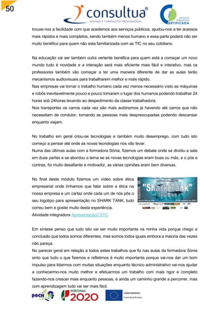 50
trouxe-nos a facilidade com que acedemos aos serviços públicos, ajudou-nos a ter acessos
mais rápidos e mais completos, sendo também menos humano e essa parte poderá não ser
muito benéfico para quem não esta familiarizada com as TIC no seu cotidiano.
Na educação vai ser também outra vertente benéfica para quem está a começar um novo
mundo tudo é novidade e a interação será mais eficiente mais fácil e interativo, mas os
professores também vão começar a ter uma maneira diferente de dar as aulas terão
mecanismos audiovisuais para trabalharem melhor e mais rápido.
Nas empresas vai tornar o trabalho humano cada vez menos necessário visto as máquinas
e robôs inevitavelmente pouco e pouco tomaram o lugar dos humanos podendo trabalhar 24
horas sob 24horas levando ao despedimento da classe trabalhadora.
Nos transportes os carros cada vez são mais autónomos já havendo até carros que não
necessitam de condutor, tornando as pessoas mais despreocupadas podendo descansar
enquanto viajam.
No trabalho em geral criou-se tecnologias e também muito desemprego, com tudo isto
começo a pensar até onde as novas tecnologias nos vão levar.
Numa das últimas aulas com a formadora Sónia, fizemos um debate onde se dividiu a sala
em duas partes e se abordou o tema se as novas tecnologias eram boas ou más, e o pós e
contras, foi muito desafiante e motivador, as várias opiniões eram bem diversas.
No final deste módulo fizemos um vídeo sobre ética
empresarial onde tínhamos que falar sobre a ética na
nossa empresa e um cartaz onde cada um de nós pôs o
seu logotipo para apresentação no SHARK TANK, tudo
correu bem e gostei muito desta experiência.
Atividade integradora Apresentação2 STC
Em síntese penso que tudo isto vai ser muito importante na minha vida porque chego a
conclusão que todos somos diferentes, mas somos todos iguais embora a maioria das vezes
não pareça.
No parecer geral em relação a todos estes trabalhos que fiz nas aulas da formadora Sónia
sinto que tudo o que fizemos e refletimos é muito importante porque vai-nos dar um bom
impulso para lidarmos com muitas situações enquanto técnico administrativo vai-nos ajudar
a conhecermo-nos muito melhor e efetuarmos um trabalho com mais rigor e completo
fazendo-nos crescer mais enquanto pessoas, é ainda um caminho grande a percorrer, mas
com aprendizagem tudo vai ser mais fácil.
 