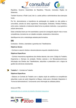 52
República, Governo; Assembleia da República, Tribunais, chamados Órgãos de
Soberania.
Também focamos o Poder Local, isto é, o poder político e administrativos das autarquias
locais.
Por fim, demonstramos a importância da participação do cidadão na vida pública e
comunitária, através de vários organismos: Associações, Sindicatos, Partidos Políticos,
entre outros, mediando e moderando desta forma os poderes instituídos, o que garante a
própria democracia.
Estes conteúdos foram por mim assimilados e penso ter conseguido adquirir mais e novas
competências, tornando-me um cidadão completo, esclarecido e interventivo.
Identifiquei-me com a metodologia adotada pela formadora.
DR2
Conteúdos - Direitos, Liberdades e garantias dos Trabalhadores:
Objetivos Gerais:
- Conhecer e assumir direitos e deveres laborais enquanto cidadão/ã ativo/a.
Objetivos Específicos:
- Conheci mecanismos reguladores dos direitos laborais, tais como: Código do Trabalho;
Organismos e Serviços de proteção; Direitos Laborais e de Mercado(económicos);
Articulação dos Direitos dos Trabalhadores, adquiridos e pretendidos com a lógica de
gestão das estruturas empresariais.
Trabalho 1 – Contrato de Trabalho
Objetivos Específicos
- Elaborei um Contrato de Trabalho com o objetivo duplo de solidificar as competências
adquiridas e para ser parte integrante no Blogue, criado para a Atividade Integradora 4,
“Forma-te Administrativo/a”, funcionando como informação de utilidade pública.
Anexo em PRA
elaboração de um contrato de trabalho Atividade Integradora
DR3 – Conteúdos
 