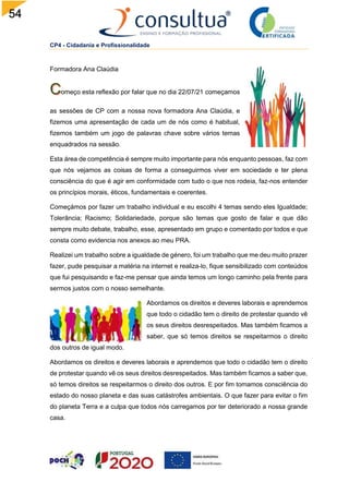 54
CP4 - Cidadania e Profissionalidade
Formadora Ana Claúdia
omeço esta reflexão por falar que no dia 22/07/21 começamos
as sessões de CP com a nossa nova formadora Ana Claúdia, e
fizemos uma apresentação de cada um de nós como é habitual,
fizemos também um jogo de palavras chave sobre vários temas
enquadrados na sessão.
Esta área de competência é sempre muito importante para nós enquanto pessoas, faz com
que nós vejamos as coisas de forma a conseguirmos viver em sociedade e ter plena
consciência do que é agir em conformidade com tudo o que nos rodeia, faz-nos entender
os princípios morais, éticos, fundamentais e coerentes.
Começámos por fazer um trabalho individual e eu escolhi 4 temas sendo eles Igualdade;
Tolerância; Racismo; Solidariedade, porque são temas que gosto de falar e que dão
sempre muito debate, trabalho, esse, apresentado em grupo e comentado por todos e que
consta como evidencia nos anexos ao meu PRA.
Realizei um trabalho sobre a igualdade de género, foi um trabalho que me deu muito prazer
fazer, pude pesquisar a matéria na internet e realiza-lo, fique sensibilizado com conteúdos
que fui pesquisando e faz-me pensar que ainda temos um longo caminho pela frente para
sermos justos com o nosso semelhante.
Abordamos os direitos e deveres laborais e aprendemos
que todo o cidadão tem o direito de protestar quando vê
os seus direitos desrespeitados. Mas também ficamos a
saber, que só temos direitos se respeitarmos o direito
dos outros de igual modo.
Abordamos os direitos e deveres laborais e aprendemos que todo o cidadão tem o direito
de protestar quando vê os seus direitos desrespeitados. Mas também ficamos a saber que,
só temos direitos se respeitarmos o direito dos outros. E por fim tomamos consciência do
estado do nosso planeta e das suas catástrofes ambientais. O que fazer para evitar o fim
do planeta Terra e a culpa que todos nós carregamos por ter deteriorado a nossa grande
casa.
 