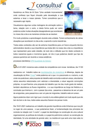 55
Assistimos ao filme de Al Gore “Uma verdade inconveniente”,
onde confesso que fiquei chocado pela devastação a que
estamos a levar o nosso planeta. Tomei consciência que é
necessário agir rápido.
Visualizamos algumas curtas metragens de animação sobre o
tema, relação com o outro, e desta forma pude ver como
podemos evitar muitas situações desagradáveis que acontecem
no nosso dia a dia e as maneiras corretas de as resolver.
Foi muito produtiva a aprendizagem durante esta unidade. Tomei conhecimento de várias
situações que acontecem no dia-a-dia, e aprendi a como resolvê-las.
Todos estes conteúdos vão ser de extrema importância para um futuro enquanto técnico
administrativo devido a sua importância que todos têm no nosso dia a dia e a importância
que representam para cada cidadão, de tudo isto a reflexão que tiro deste conteúdo é;
todos nascemos iguais e morremos iguais, só nós é que podemos decidir que tipo de
pessoa queremos ser durante a nossa existência.
processos identitários CP4-Igualdade de Género
ia 4-01-2021 iniciamos esta unidade de competência com novas temáticas, dia 17-05
realizamos um trabalho sobre as manifestações de intolerância à diferença, depois da
visualização do filme “Crash” onde podemos ver o que é o preconceito e o racismo, e até
onde nos pode levar, esta proposta de trabalho está concluída e está em anexo, abordamos
vários assuntos relacionados com valorizar a diversidade, e atuar segundo convicções
próprias, no qual fizemos uma proposta de trabalho que me deu muito gosto de realizar,
também abordámos os fluxos migratórios, e a sua importância ao longo da História e a
conclusão que tiramos é, com o passar dos anos, passamos e deixamos de ser um pais
de emigrantes, para passarmos a ser um pais de imigrantes, trabalho este em anexo .
Agora podemos dizer com rigor que o mundo é uma aldeia global com tudo aquilo que ela
tem de bom e de mau, todos estes assuntos fizeram-me pensar muito.
Dia 18-01-2021 realizamos um trabalho de grande importância onde tínhamos que nos pôr
no lugar de uma pessoa, o que poderíamos fazer, a fundamentação dos princípios de
conduta na relação com ”o outro”, o papel da deontologia na construção de uma cultural
organizacional, as políticas de inclusão, e o papel do património cultural, na construção da
identidade, foi uma atividade de grande valor, na medida em que será uma mais valia no
 