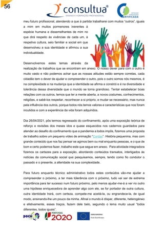 56
meu futuro profissional, atendendo a que à partida trabalharei com muitos “outros”, iguais
a mim em muitos pormenores inerentes à
espécie humana e dissemelhantes de mim no
que dirá respeito às vivências de cada um, à
respetiva cultura, seio familiar e social em que
desenvolveu a sua identidade e afirmou a sua
individualidade.
Desenvolvemos estes temas através da
realização de trabalhos que se encontram em anexo. O nosso dever para com o outro é
muito vasto e não podemos achar que as nossas atitudes estão sempre corretas, cada
cidadão tem o dever de ajudar e compreender o outro, pois o outro somos nós mesmos, é
na complexidade e na mudança que a identidade se afirma e constrói e é na diversidade e
tolerância dessa diversidade que o mundo se torna grandioso. Tentar estabelecer boas
relações com os outros, temos que ter a mente aberta, a novos costumes, conhecimentos,
religiões, e sabê-los respeitar, reconhecer a si próprio, e mudar se necessário, mas nunca
pela influência dos outros, porque todos nós temos valores e características que nos foram
incutidos e com a experiência da vida foram adquiridos.
Dia 26/04/2021, pôs termos regressado do confinamento, após uma exposição teórica de
reforço e revisões dos meses idos e quase esquecidos nos cadernos guardados para
atender ao desafio do confinamento que a pandemia a todos impôs, fizemos uma proposta
de trabalho sobre um pequeno vídeo de animação “Cordas”. História pequenina, mas com
grande conteúdo que nos faz pensar se agimos bem ou mal enquanto pessoas, e o que de
bom e certo podemos fazer, trabalho este que segue em anexo. Para atividade integradora
fizemos os cartazes para a exposição, abordando conteúdos transatos, interligados às
notícias da comunicação social que pesquisamos, sempre, tendo como fio condutor o
passado e o presente, a alteridade na sua complexidade.
Para futuro enquanto técnico administrativo todos estes conteúdos vão-me ajudar a
compreender o próximo, a ter mais tolerância com o próximo, tudo vai ser de extrema
importância para ter sucesso num futuro próximo, pelo menos ajudar-me-á a ver no outro
uma hipótese enriquecedora de aprender algo com ele, se for portador de outra cultura,
outra identidade trará, com certeza, compete-me aceitá-la, ou engrandece-la, de igual
modo, ensinando-lhe um pouco da minha. Afinal o mundo é díspar, diferente, heterogéneo
e efetivamente, esses traços, fazem dele belo, seguindo o lema muito usual “todos
diferentes, todos iguais”.
 