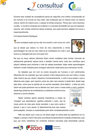 57
Durante esta unidade de competência penso ter adquirido uma melhor compreensão do
ser humano e do mundo ao meu redor, das mudanças que no mesmo local, na mesma
cultura, dentro do mesmo povo, o passar do tempo propiciou. Penso que, como escreveu
o poeta, “o mundo é composto de mudança” e o mercado de trabalho em que irei ingressar,
assume, sem dúvida contornos dessa mudança, aos quais tenciono adaptar-me cívica e
responsavelmente.
Formadora-Sandra Rodrigues
enho completa noção que eu não vivo sozinho, nem nunca vivi, acho
que já desde que estava no início do meu crescimento a minha
aprendizagem da vida ao meu redor já se manifestava em tudo o que
tocava ou interagia tudo era novo para mim.
Sei que os meus valores interiores foram sendo moldados pela minhas vivencias de
adolescente ganhando valores bons e também menos bons, tudo isso contribuiu para
adquirir defesas para enfrentar a vida de cabeça levantada, todas estas aprendizagens
sofreram muitas inibições para conseguir sobreviver nesta selva que chamamos mundo.
As relações que vivi com os outros enquanto ser humano e com sentimentos
diferentes fez me entender que nem sempre é fácil relacionarmo-nos com todos a nossa
volta mesmo que por vezes o façamos inconscientemente, o certo é que aceitar o que é
diferente sem julgar, sem exprimir juízos de valor nem sempre é tarefa fácil, desde logo
pelo olhar, vimos que na opinião de um escritor estudado, Amin Malouf, o olhar do outro
sobre nós pode aprisionar-nos ou libertar-nos, bem como o nosso sobre o outro, portanto,
desde logo podemos ser acolhedores ou inibidores na forma como
olhamos e somos olhados.
Neste contexto ganha especial importância a noção de
“empatia” que aprendemos, significa entender o outro, sair do
nosso ponto de vista para tentar perceber o que outro sente e
pensar o que o ouro pensa. É descentrarmos-mos das nossas
preocupações, crenças ou superstições para olhar compassivamente o outro.
Não vou deixar que o meu eu me deixe julgar os outros pela sua aparência cor ou
religião, e porque o faria? Isto será uma atitude fundamental em contexto profissional, pois
que, por certo, trabalharei em contextos diversos marcados pela diversidade cultural,
 