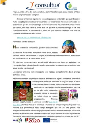58
religiosa, entre outros. Se eu mesmo tenho as minhas diferenças, se eu mesmo tenho as
minhas próprias fobias e crenças!?
Sei que tenho muito a percorrer enquanto pessoa e sei também que quando estiver
numa situação profissional que terei que fazer por vencer e não me deixar desmerecer por
comentários que me possam denegrir ou mesmo ofender o meu intelecto fazendo sempre
por vencer, mas não a todo o custo, mas sim por mim e pelo meu esforço aí sim terei
conseguido vencer, e compreender o meio em que vivemos e teremos que viver se
queremos sobreviver na selva urbana.
Mod.CF.057.03- Proposta2 de Trabalho2 dr2
Formadora Sandra Rodrigues
esta unidade de competência que teve sensivelmente a
durabilidade de 15 horas, abordamos vários temas, desde a
herança comum a humanidade, a origem do homem as diferentes maneiras de sobrevier
encontro de culturas, e vários outros temas.
Abordámos o homem enquanto animal social, são seres que vivem em sociedade com
normas escritas e não escritas são aqueles que regulam o nosso comportamento ao nível
social familiar e profissional.
Abordamos também a harmonia social e seus modos e comportamentos desde o tempo
da Grécia antiga.
Abordámos também os princípios éticos e diretrizes que regem. abordamos também os
vários tipos de povos que habitaram ao longo do tempo as terras
e como faziam para sobreviver, fizemos também vários trabalhos
escritos sobre património cultural e nossas heranças que hoje
em dia são muito importantes
enquanto cultura e passagem
na história desde os nossos
antepassados. Tivemos
também a oportunidade de vermos a comedia “que mal fiz
eu a deus “aborda o choque de culturas e a maneira que arranjaram para ultrapassar todo
racismo que predominava nesta longa metragem que nos da uma grande lição
independentemente de ser uma engraçadíssima comedia. abordamos também um local de
sonho que gostaríamos de conhecer fazendo-nos viajar sem sair do nosso lugar falamos
também do nosso riquíssimo douro vinhateiro considerado património mundial da UNESCO
 