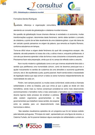 60
CP5 - Globalização e cidadania mundial
Formadora Sandra Rodrigues
gualdade, diferença e organização comunitária,
atendendo ao conceito de globalização e cidadania mundial inclusiva.
Na questão da globalização trouxe diversos dilemas à sociedade e à economia, muitas
transformações surgiram, decorrentes deste fenómeno, dentro delas também o conceito
de cidadania, a ponto de se falar atualmente de uma cidadania global, o que não deixa de
ser caricato quando pensamos na origem da palavra, que remonta ao Império Romano,
conforma estudamos em tempos.
Torna-se difícil situar a origem deste fenómeno do qual não conseguimos escapar, não
obstante, ele está presente no nosso dia a dia, a vários níveis e, enquanto profissionais, é
com ele que devemos aprender a lidar de forma o mais consciente e civicamente possível.
Precisamos fazer esta preparação, ainda que só no campo da reflexão sobre o assunto.
Num mundo moderno e globalizado como o em que vivemos atualmente faria todo o
sentido que partilhemos uma humanidade comum, como tal devemos preocupar-nos e
ajudar mutuamente no sentido de cuidarmos de uma atmosfera e economia igualmente
comuns, isto é, tão equilibrada e justa, quanto possível. Assim sendo existe a necessidade
de legislação básica que seja comum a todos os seres humanos independentemente da
nacionalidade de cada um.
Porém, nem sempre possível, ou muitas vezes contornável, existe ainda a chamada
solidariedade e entre os Estados, pois que vimos já que o globo se divide em dois
hemisférios, sendo mais ou menos consensual considerar-se como mais desenvolvido
economicamente o hemisfério norte e mais carenciado o hemisfério sul. A solidariedade
deveria liga-los neste processo de erradicar a pobreza,
aliás existem organismos governamentais e não
governamentais que trabalham nesse sentido, de cooperar
entre os estados para um desenvolvimento mais
harmonioso e efetivo.
Nas sessões visualizamos episódios de um programa que foi em tempos exibido
pela televisão portuguesa, “Príncipes do nada”, apresentado por uma figura de renome, a
Catarina Furtado, daí foi possível destacar alguns exemplos de solidariedade a unirem os
 