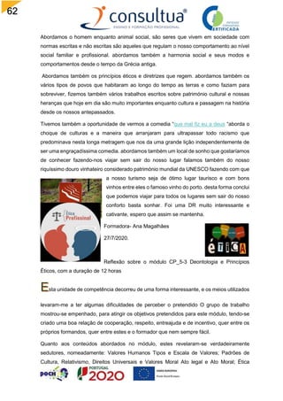 62
Abordamos o homem enquanto animal social, são seres que vivem em sociedade com
normas escritas e não escritas são aqueles que regulam o nosso comportamento ao nível
social familiar e profissional. abordamos também a harmonia social e seus modos e
comportamentos desde o tempo da Grécia antiga.
Abordamos também os princípios éticos e diretrizes que regem. abordamos também os
vários tipos de povos que habitaram ao longo do tempo as terras e como faziam para
sobreviver, fizemos também vários trabalhos escritos sobre património cultural e nossas
heranças que hoje em dia são muito importantes enquanto cultura e passagem na história
desde os nossos antepassados.
Tivemos também a oportunidade de vermos a comedia “que mal fiz eu a deus “aborda o
choque de culturas e a maneira que arranjaram para ultrapassar todo racismo que
predominava nesta longa metragem que nos da uma grande lição independentemente de
ser uma engraçadíssima comedia. abordamos também um local de sonho que gostaríamos
de conhecer fazendo-nos viajar sem sair do nosso lugar falamos também do nosso
riquíssimo douro vinhateiro considerado património mundial da UNESCO fazendo com que
a nosso turismo seja de ótimo lugar taurisco e com bons
vinhos entre eles o famoso vinho do porto. desta forma conclui
que podemos viajar para todos os lugares sem sair do nosso
conforto basta sonhar. Foi uma DR muito interessante e
cativante, espero que assim se mantenha.
Formadora- Ana Magalhães
27/7/2020.
Reflexão sobre o módulo CP_5-3 Deontologia e Princípios
Éticos, com a duração de 12 horas
sta unidade de competência decorreu de uma forma interessante, e os meios utilizados
levaram-me a ter algumas dificuldades de perceber o pretendido O grupo de trabalho
mostrou-se empenhado, para atingir os objetivos pretendidos para este módulo, tendo-se
criado uma boa relação de cooperação, respeito, entreajuda e de incentivo, quer entre os
próprios formandos, quer entre estes e o formador que nem sempre fácil.
Quanto aos conteúdos abordados no módulo, estes revelaram-se verdadeiramente
sedutores, nomeadamente: Valores Humanos Tipos e Escala de Valores; Padrões de
Cultura, Relativismo, Direitos Universais e Valores Moral Ato legal e Ato Moral; Ética
 