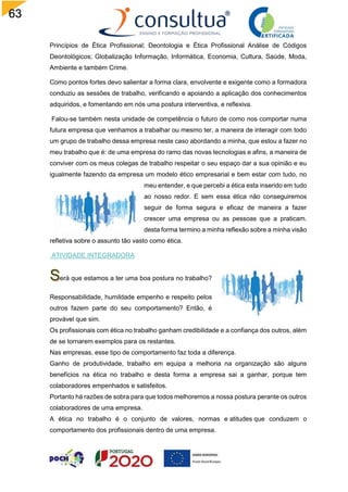 63
Princípios de Ética Profissional; Deontologia e Ética Profissional Análise de Códigos
Deontológicos; Globalização Informação, Informática, Economia, Cultura, Saúde, Moda,
Ambiente e também Crime.
Como pontos fortes devo salientar a forma clara, envolvente e exigente como a formadora
conduziu as sessões de trabalho, verificando e apoiando a aplicação dos conhecimentos
adquiridos, e fomentando em nós uma postura interventiva, e reflexiva.
Falou-se também nesta unidade de competência o futuro de como nos comportar numa
futura empresa que venhamos a trabalhar ou mesmo ter, a maneira de interagir com todo
um grupo de trabalho dessa empresa neste caso abordando a minha, que estou a fazer no
meu trabalho que é: de uma empresa do ramo das novas tecnologias e afins, a maneira de
conviver com os meus colegas de trabalho respeitar o seu espaço dar a sua opinião e eu
igualmente fazendo da empresa um modelo ético empresarial e bem estar com tudo, no
meu entender, e que percebi a ética esta inserido em tudo
ao nosso redor. E sem essa ética não conseguiremos
seguir de forma segura e eficaz de maneira a fazer
crescer uma empresa ou as pessoas que a praticam.
desta forma termino a minha reflexão sobre a minha visão
refletiva sobre o assunto tão vasto como ética.
ATIVIDADE INTEGRADORA
erá que estamos a ter uma boa postura no trabalho?
Responsabilidade, humildade empenho e respeito pelos
outros fazem parte do seu comportamento? Então, é
provável que sim.
Os profissionais com ética no trabalho ganham credibilidade e a confiança dos outros, além
de se tornarem exemplos para os restantes.
Nas empresas, esse tipo de comportamento faz toda a diferença.
Ganho de produtividade, trabalho em equipa a melhoria na organização são alguns
benefícios na ética no trabalho e desta forma a empresa sai a ganhar, porque tem
colaboradores empenhados e satisfeitos.
Portanto há razões de sobra para que todos melhoremos a nossa postura perante os outros
colaboradores de uma empresa.
A ética no trabalho é o conjunto de valores, normas e atitudes que conduzem o
comportamento dos profissionais dentro de uma empresa.
 