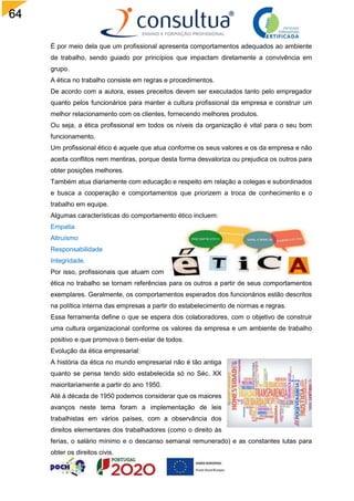 64
É por meio dela que um profissional apresenta comportamentos adequados ao ambiente
de trabalho, sendo guiado por princípios que impactam diretamente a convivência em
grupo.
A ética no trabalho consiste em regras e procedimentos.
De acordo com a autora, esses preceitos devem ser executados tanto pelo empregador
quanto pelos funcionários para manter a cultura profissional da empresa e construir um
melhor relacionamento com os clientes, fornecendo melhores produtos.
Ou seja, a ética profissional em todos os níveis da organização é vital para o seu bom
funcionamento.
Um profissional ético é aquele que atua conforme os seus valores e os da empresa e não
aceita conflitos nem mentiras, porque desta forma desvaloriza ou prejudica os outros para
obter posições melhores.
Também atua diariamente com educação e respeito em relação a colegas e subordinados
e busca a cooperação e comportamentos que priorizem a troca de conhecimento e o
trabalho em equipe.
Algumas características do comportamento ético incluem:
Empatia
Altruísmo
Responsabilidade
Integridade.
Por isso, profissionais que atuam com
ética no trabalho se tornam referências para os outros a partir de seus comportamentos
exemplares. Geralmente, os comportamentos esperados dos funcionários estão descritos
na política interna das empresas a partir do estabelecimento de normas e regras.
Essa ferramenta define o que se espera dos colaboradores, com o objetivo de construir
uma cultura organizacional conforme os valores da empresa e um ambiente de trabalho
positivo e que promova o bem-estar de todos.
Evolução da ética empresarial:
A história da ética no mundo empresarial não é tão antiga
quanto se pensa tendo sido estabelecida só no Séc. XX
maioritariamente a partir do ano 1950.
Até à década de 1950 podemos considerar que os maiores
avanços neste tema foram a implementação de leis
trabalhistas em vários países, com a observância dos
direitos elementares dos trabalhadores (como o direito às
ferias, o salário mínimo e o descanso semanal remunerado) e as constantes lutas para
obter os direitos civis.
 