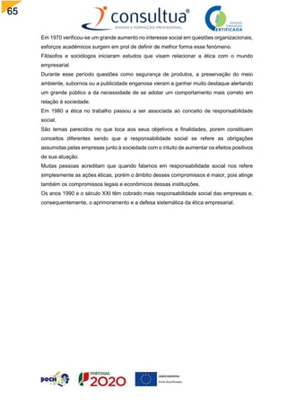 65
Em 1970 verificou-se um grande aumento no interesse social em questões organizacionais,
esforços académicos surgem em prol de definir de melhor forma esse fenómeno.
Filósofos e sociólogos iniciaram estudos que visam relacionar a ética com o mundo
empresarial.
Durante esse período questões como segurança de produtos, a preservação do meio
ambiente, subornos ou a publicidade enganosa vieram a ganhar muito destaque alertando
um grande público a da necessidade de se adotar um comportamento mais correto em
relação à sociedade.
Em 1980 a ética no trabalho passou a ser associada ao conceito de responsabilidade
social.
São temas parecidos no que toca aos seus objetivos e finalidades, porem constituem
conceitos diferentes sendo que a responsabilidade social se refere as obrigações
assumidas pelas empresas junto à sociedade com o intuito de aumentar os efeitos positivos
de sua atuação.
Muitas pessoas acreditam que quando falamos em responsabilidade social nos refere
simplesmente as ações éticas, porém o âmbito desses compromissos é maior, pois atinge
também os compromissos legais e econômicos dessas instituições.
Os anos 1990 e o século XXI têm cobrado mais responsabilidade social das empresas e,
consequentemente, o aprimoramento e a defesa sistemática da ética empresarial.
 
