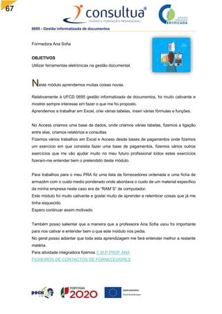 67
0695 - Gestão informatizada de documentos
Formadora Ana Sofia
OBJETIVOS
Utilizar ferramentas eletrónicas na gestão documental.
este módulo aprendemos muitas coisas novas.
Relativamente à UFCD 0695 gestão informatizada de documentos, foi muito cativante e
mostrei sempre interesse em fazer o que me foi proposto.
Aprendemos a trabalhar em Excel, criei várias tabelas, inseri várias fórmulas e funções.
No Access criamos uma base de dados, onde criamos várias tabelas, fizemos a ligação
entre elas, criamos relatórios e consultas.
Fizemos vários trabalhos em Excel e Access desde bases de pagamentos onde fizemos
um exercício em que consistia fazer uma base de pagamentos, fizemos vários outros
exercícios que me vão ajudar muito no meu futuro profissional todos estes exercícios
fizeram-me entender bem o pretendido deste módulo.
Para trabalhos para o meu PRA fiz uma lista de fornecedores ordenada e uma ficha de
armazém com o custo medio ponderado onde abordava o custo de um material específico
da minha empresa neste caso era de “RAM`S” de computador.
Este módulo foi muito cativante e gostei muito de aprender e relembrar coisas que já me
tinha esquecido.
Espero continuar assim motivado.
Também posso salientar que a maneira que a professora Ana Sofia usou foi importante
para nos cativar e entender bem o que este módulo nos pedia.
No geral posso adiantar que toda esta aprendizagem me fará entender melhor a restante
matéria.
Para atividade integradora fizemos C.M.P PROF ANA
FICHEIROS DE CONTACTOS DE FORNECEDORES
 