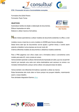 68
0755 - Processador de texto e funcionalidades avançadas
Formadora Ana Sofia Pereira
Formando- Paulo Torres
OBJETIVOS
Automatizar tarefas de edição e elaboração de documentos.
Efetuar impressões em série.
Elaborar e utilizar macros e formulários.
este módulo aprendemos a utilizar modelos de documento existentes no office, a criar
modelos novos e inseri-los no como modelos no WORD para futuras utilizações.
Desta forma este tipo de documentos vai-me ajudar a ganhar tempo, e sendo assim
estando a trabalhar numa empresa vai-me ser muito útil.
Criámos diferentes modelos de documentos e utilizámos modelos existentes.
Para o PRA pegamos num ofício criado com a formadora diana e convertemos como
modelo para esta UC, como consta em anexo.
Vamos também aprender a utilizar a ferramenta de impressão em série, que nos vai permitir
imprimir por exemplo uma carta com vários destinatários sem escrever os nomes e as
moradas individualmente, porque vamos utilizar uma pequena base de dados.
Vamos também criar diferentes formulários e aprender a utilizar as macros.
Estas ferramentas são muito úteis no futuro porque nos poupam trabalho, maximizando
assim o nosso trabalho.
Para atividade integradora fizemos ofício
 