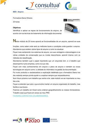7
0653 - Arquivo
Formadora Diana Oliveira
25 horas
Objetivos
Identificar e aplicar as regras de funcionamento do arquivo, de
acordo com as técnicas de tratamento de informação documental.
este módulo de 25 horas aprendi as funcionalidades de um arquivo, aprendi as suas
funções, como saber onde será os melhores locais e condições onde guardar o arquivo.
Abordamos que existem vários tipos de arquivo e como os atualizar.
Fiquei mais esclarecido nos sistemas de arquivo, as suas vantagens e desvantagens e as
várias unidades de conservação que eu muitas desconhecia, aprendi imenso com os
métodos de classificação.
Abordamos também qual o papel importante que um arquivista tem, e o trabalho que
desempenha numa empresa, como na sua vida.
Fiquei com mais conhecimentos em arquivo e plano de arquivo e também as novas
tecnologias em arquivo como: a utilidade do informático na gestão da documentação.
Foi muito produtivo e esclarecedora a explicação detalhada que a formadora Diana nos
deu estando sempre pronta ajudar e a explicar sempre que necessitávamos.
Num futuro próximo num trabalho que venha a ter, este modulo vai ser importante no meu
dia a dia.
Fiquei a entender que tudo o que envolve manter um arquivo organizado do trabalho, mas
facilita a sua busca.
Fizemos um trabalho em Excel como ordenar geograficamente os nossos fornecedores.
Trabalho esse que ficara em anexo ao meu PRA
FICHEIRO CONTACTOS COLABORADORES.
 
