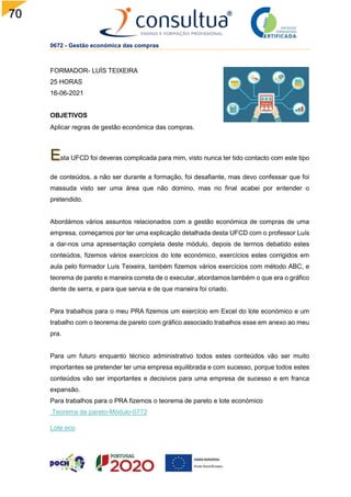 70
0672 - Gestão económica das compras
FORMADOR- LUÍS TEIXEIRA
25 HORAS
16-06-2021
OBJETIVOS
Aplicar regras de gestão económica das compras.
sta UFCD foi deveras complicada para mim, visto nunca ter tido contacto com este tipo
de conteúdos, a não ser durante a formação, foi desafiante, mas devo confessar que foi
massuda visto ser uma área que não domino, mas no final acabei por entender o
pretendido.
Abordámos vários assuntos relacionados com a gestão económica de compras de uma
empresa, começamos por ter uma explicação detalhada desta UFCD com o professor Luís
a dar-nos uma apresentação completa deste módulo, depois de termos debatido estes
conteúdos, fizemos vários exercícios do lote económico, exercícios estes corrigidos em
aula pelo formador Luís Teixeira, também fizemos vários exercícios com método ABC, e
teorema de pareto e maneira correta de o executar, abordamos também o que era o gráfico
dente de serra, e para que servia e de que maneira foi criado.
Para trabalhos para o meu PRA fizemos um exercício em Excel do lote económico e um
trabalho com o teorema de pareto com gráfico associado trabalhos esse em anexo ao meu
pra.
Para um futuro enquanto técnico administrativo todos estes conteúdos vão ser muito
importantes se pretender ter uma empresa equilibrada e com sucesso, porque todos estes
conteúdos vão ser importantes e decisivos para uma empresa de sucesso e em franca
expansão.
Para trabalhos para o PRA fizemos o teorema de pareto e lote económico
Teorema de pareto-Módulo-0772
Lote eco
 