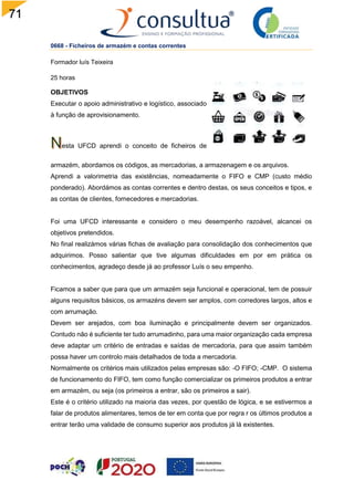 71
0668 - Ficheiros de armazém e contas correntes
Formador luís Teixeira
25 horas
OBJETIVOS
Executar o apoio administrativo e logístico, associado
à função de aprovisionamento.
esta UFCD aprendi o conceito de ficheiros de
armazém, abordamos os códigos, as mercadorias, a armazenagem e os arquivos.
Aprendi a valorimetria das existências, nomeadamente o FIFO e CMP (custo médio
ponderado). Abordámos as contas correntes e dentro destas, os seus conceitos e tipos, e
as contas de clientes, fornecedores e mercadorias.
Foi uma UFCD interessante e considero o meu desempenho razoável, alcancei os
objetivos pretendidos.
No final realizámos várias fichas de avaliação para consolidação dos conhecimentos que
adquirimos. Posso salientar que tive algumas dificuldades em por em prática os
conhecimentos, agradeço desde já ao professor Luís o seu empenho.
Ficamos a saber que para que um armazém seja funcional e operacional, tem de possuir
alguns requisitos básicos, os armazéns devem ser amplos, com corredores largos, altos e
com arrumação.
Devem ser arejados, com boa iluminação e principalmente devem ser organizados.
Contudo não é suficiente ter tudo arrumadinho, para uma maior organização cada empresa
deve adaptar um critério de entradas e saídas de mercadoria, para que assim também
possa haver um controlo mais detalhados de toda a mercadoria.
Normalmente os critérios mais utilizados pelas empresas são: -O FIFO; -CMP. O sistema
de funcionamento do FIFO, tem como função comercializar os primeiros produtos a entrar
em armazém, ou seja (os primeiros a entrar, são os primeiros a sair).
Este é o critério utilizado na maioria das vezes, por questão de lógica, e se estivermos a
falar de produtos alimentares, temos de ter em conta que por regra r os últimos produtos a
entrar terão uma validade de consumo superior aos produtos já lá existentes.
 