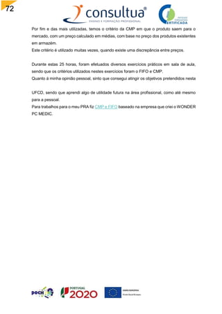 72
Por fim e das mais utilizadas, temos o critério da CMP em que o produto saem para o
mercado, com um preço calculado em médias, com base no preço dos produtos existentes
em armazém.
Este critério é utilizado muitas vezes, quando existe uma discrepância entre preços.
Durante estas 25 horas, foram efetuados diversos exercícios práticos em sala de aula,
sendo que os critérios utilizados nestes exercícios foram o FIFO e CMP.
Quanto á minha opinião pessoal, sinto que consegui atingir os objetivos pretendidos nesta
UFCD, sendo que aprendi algo de utilidade futura na área profissional, como até mesmo
para a pessoal.
Para trabalhos para o meu PRA fiz CMP e FIFO baseado na empresa que criei o WONDER
PC MEDIC.
 
