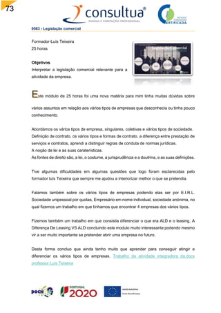 73
0563 - Legislação comercial
Formador-Luís Teixeira
25 horas
Objetivos
Interpretar a legislação comercial relevante para a
atividade da empresa.
ste módulo de 25 horas foi uma nova matéria para mim tinha muitas dúvidas sobre
vários assuntos em relação aos vários tipos de empresas que desconhecia ou tinha pouco
conhecimento.
Abordámos os vários tipos de empresa, singulares, coletivas e vários tipos de sociedade.
Definição de contrato, os vários tipos e formas de contrato, a diferença entre prestação de
serviços e contratos, aprendi a distinguir regras de conduta de normas jurídicas.
A noção de lei e as suas caraterísticas.
As fontes de direito são, a lei, o costume, a jurisprudência e a doutrina, e as suas definições.
Tive algumas dificuldades em algumas questões que logo foram esclarecidas pelo
formador luís Teixeira que sempre me ajudou a interiorizar melhor o que se pretendia.
Falamos também sobre os vários tipos de empresas podendo elas ser por E.I.R.L.
Sociedade unipessoal por quotas, Empresário em nome individual, sociedade anónima, no
qual fizemos um trabalho em que tínhamos que encontrar 4 empresas dos vários tipos.
Fizemos também um trabalho em que consistia diferenciar o que era ALD e o leasing, A
Diferença De Leasing VS ALD concluindo este modulo muito interessante podendo mesmo
vir a ser muito importante se pretender abrir uma empresa no futuro.
Desta forma concluo que ainda tenho muito que aprender para conseguir atingir e
diferenciar os vários tipos de empresas. Trabalho da atividade integradora da.docx
professor Luís Teixeira
 