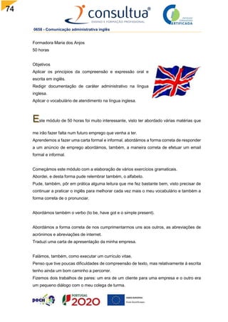74
0658 - Comunicação administrativa inglês
Formadora Maria dos Anjos
50 horas
Objetivos
Aplicar os princípios da compreensão e expressão oral e
escrita em inglês.
Redigir documentação de caráter administrativo na língua
inglesa.
Aplicar o vocabulário de atendimento na língua inglesa.
ste módulo de 50 horas foi muito interessante, visto ter abordado várias matérias que
me irão fazer falta num futuro emprego que venha a ter.
Aprendemos a fazer uma carta formal e informal, abordámos a forma correta de responder
a um anúncio de emprego abordámos, também, a maneira correta de efetuar um email
formal e informal.
Começámos este módulo com a elaboração de vários exercícios gramaticais.
Abordei, e desta forma pude relembrar também, o alfabeto.
Pude, também, pôr em prática alguma leitura que me fez bastante bem, visto precisar de
continuar a praticar o inglês para melhorar cada vez mais o meu vocabulário e também a
forma correta de o pronunciar.
Abordámos também o verbo (to be, have got e o simple present).
Abordámos a forma correta de nos cumprimentarmos uns aos outros, as abreviações de
acrónimos e abreviações de internet.
Traduzi uma carta de apresentação da minha empresa.
Falámos, também, como executar um currículo vitae.
Penso que tive poucas dificuldades de compreensão de texto, mas relativamente à escrita
tenho ainda um bom caminho a percorrer.
Fizemos dois trabalhos de pares: um era de um cliente para uma empresa e o outro era
um pequeno diálogo com o meu colega de turma.
 
