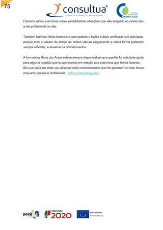 75
Fizemos vários exercícios sobre variadíssimas situações que vão surgindo no nosso dia-
a-dia profissional ou não.
Também fizemos vários exercícios para praticar o Inglês e devo confessar que precisava,
porque com o passar do tempo as coisas vão-se esquecendo e desta forma podemos
sempre recordar, e atualizar os conhecimentos.
A formadora Maria dos Anjos esteve sempre disponível sempre que lhe foi solicitada ajuda
para alguma questão que ia aparecendo em relação aos exercícios que íamos fazendo.
Sei que cada vez mais vou alcançar mais conhecimentos que me ajudaram no meu futuro
enquanto pessoa e profissional. 0658 presentation letter
 