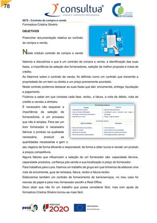78
0670 - Contrato de compra e venda
Formadora Cristina Silvério
OBJETIVOS
Preencher documentação relativa ao contrato
de compra e venda.
este módulo contrato de compra e venda
falamos e discutimos o que é um contrato de compra e venda, a identificação das suas
fases, a importância da seleção dos fornecedores, seleção da melhor proposta e notas de
crédito.
Ao falarmos sobre o contrato de venda, foi definido como um contrato que transmite a
propriedade de um bem ou direito a um preço previamente acordado.
Neste contrato podemos destacar as suas fases que são: encomenda, entrega, liquidação
e pagamento.
Ficámos a saber em que consiste cada fase, recibo, a fatura, a nota de débito, nota de
crédito e vendas a dinheiro.
É necessário não esquecer a
importância da seleção de
fornecedores, é um processo
que não é simples. Para ser um
bom fornecedor é necessário
fabricar o produto na qualidade
necessária, produzir as
quantidades necessárias e gerir o
seu negócio de forma eficiente e responsável, de forma a obter lucros e vender um produto
a preços competitivos.
Alguns fatores que influenciam a seleção de um fornecedor são: capacidade técnica,
capacidade produtiva, confiança pós-venda a sua localização e preço do fornecedor.
Para trabalhos para o pra, fizemos um trabalho de grupo em que tínhamos de elaborar uma
nota de encomenda, guia de remessa, fatura, recibo e fatura-recibo.
Elaboramos também um contrato de fornecimento de bens/serviços, no meu caso foi
resmas de papel e para meu fornecedor escolhi a Real Office.
Devo dizer que não foi um trabalho que possa considerar fácil, mas com ajuda da
formadora Cristina Silvério tornou-se mais fácil.
 