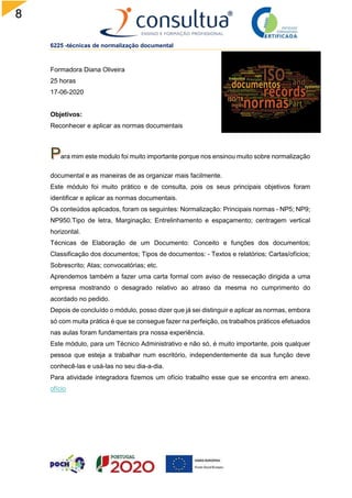 8
6225 -técnicas de normalização documental
Formadora Diana Oliveira
25 horas
17-06-2020
Objetivos:
Reconhecer e aplicar as normas documentais
ara mim este modulo foi muito importante porque nos ensinou muito sobre normalização
documental e as maneiras de as organizar mais facilmente.
Este módulo foi muito prático e de consulta, pois os seus principais objetivos foram
identificar e aplicar as normas documentais.
Os conteúdos aplicados, foram os seguintes: Normalização: Principais normas - NP5; NP9;
NP950.Tipo de letra, Marginação; Entrelinhamento e espaçamento; centragem vertical
horizontal.
Técnicas de Elaboração de um Documento: Conceito e funções dos documentos;
Classificação dos documentos; Tipos de documentos: - Textos e relatórios; Cartas/ofícios;
Sobrescrito; Atas; convocatórias; etc.
Aprendemos também a fazer uma carta formal com aviso de ressecação dirigida a uma
empresa mostrando o desagrado relativo ao atraso da mesma no cumprimento do
acordado no pedido.
Depois de concluído o módulo, posso dizer que já sei distinguir e aplicar as normas, embora
só com muita prática é que se consegue fazer na perfeição, os trabalhos práticos efetuados
nas aulas foram fundamentais pra nossa experiência.
Este módulo, para um Técnico Administrativo e não só, é muito importante, pois qualquer
pessoa que esteja a trabalhar num escritório, independentemente da sua função deve
conhecê-las e usá-las no seu dia-a-dia.
Para atividade integradora fizemos um ofício trabalho esse que se encontra em anexo.
ofício
 