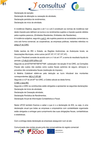 81
Declaração de isenção;
Declaração de alteração ou cessação de atividade;
Declaração periódica de rendimentos;
Declaração de início de atividade.
A incidência Objetiva, segundo o art.1 e o art.3 constituem as normas de incidência real
deste imposto pois definem os lucros e os rendimentos sujeitos a imposto quando obtidos
pelos sujeitos passivos, (Entidades Residentes, Entidades não Residentes).
A incidência subjetiva, segundo o art.2, são sujeitos passivos as sociedades comerciais ou
civis sob forma comercial, as cooperativas, as empresas públicas, restantes referidos no
artigo 2º do CIRC.
Estão isentos do IRC o Estado, as Regiões Autónomas, as Autarquias locais, as
Associações Munícipes, entre outros (art.9º,10º,11º,12º,13º,14º).
O Lucro Tributável consiste de acordo com o n:1 do art.17º, a soma do resultado líquido do
período; LT=RLE+VPP-VPN+/-CF
Segundo os art.63º/64º/65º/66º/67º/68º, subsecção I da secção VI do CIRC, as Correções
Fiscais são custos não aceites como custos fiscais (prémios de seguro, almoços) e
proveitos não considerados fiscais (restituição do imposto).
A Matéria Coletável obtém-se pela dedução ao lucro tributável dos montantes
correspondentes; MC=LT-PF-BF
Segundo o n:2º do art.87º do CIRC, a Coleta calcula se desta forma;
C=MC x taxa IRC
Segundo o CIRC os contribuintes estão obrigados a apresentar as seguintes declarações:
Declaração de Início de atividade;
Declaração de Cessação atividade;
Declaração Periódica de Rendimentos;
Declaração Anual de Informação Contabilística e Fiscal.
Nesta UFCD também ficamos a saber o que é o a declaração do IES, ou seja, é uma
declaração anual que todas as empresas e empresários com contabilidade organizada
estão obrigados a entregar para cumprimento das suas obrigações fiscais, contabilísticas
e estatísticas.
Com a entrega desta declaração as empresas asseguram num só ato:
Comunicação das contas anuais junto das conservatórias do registo comercial
 