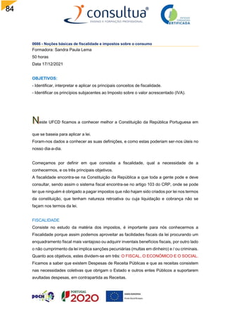 84
0666 - Noções básicas de fiscalidade e impostos sobre o consumo
Formadora: Sandra Paula Lema
50 horas
Data 17/12/2021
OBJETIVOS:
- Identificar, interpretar e aplicar os principais conceitos de fiscalidade.
- Identificar os princípios subjacentes ao Imposto sobre o valor acrescentado (IVA).
este UFCD ficamos a conhecer melhor a Constituição da República Portuguesa em
que se baseia para aplicar a lei.
Foram-nos dados a conhecer as suas definições, e como estas poderiam ser-nos úteis no
nosso dia-a-dia.
Começamos por definir em que consistia a fiscalidade, qual a necessidade de a
conhecermos, e os três principais objetivos.
A fiscalidade encontra-se na Constituição da República a que toda a gente pode e deve
consultar, sendo assim o sistema fiscal encontra-se no artigo 103 do CRP, onde se pode
ler que ninguém é obrigado a pagar impostos que não hajam sido criados por lei nos termos
da constituição, que tenham natureza retroativa ou cuja liquidação e cobrança não se
façam nos termos da lei.
FISCALIDADE
Consiste no estudo da matéria dos impostos, é importante para nós conhecermos a
Fiscalidade porque assim podemos aproveitar as facilidades fiscais da lei procurando um
enquadramento fiscal mais vantajoso ou adquirir inventais benefícios fiscais, por outro lado
o não cumprimento da lei implica sanções pecuniárias (multas em dinheiro) e / ou criminais.
Quanto aos objetivos, estes dividem-se em três: O FISCAL, O ECONÓMICO E O SOCIAL.
Ficamos a saber que existem Despesas de Receita Públicas e que as receitas consistem
nas necessidades coletivas que obrigam o Estado e outros entes Públicos a suportarem
avultadas despesas, em contrapartida as Receitas.
 