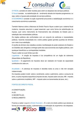 85
O FISCAL consiste em obter receitas para cobrir as despesas dos serviços públicos.
O Social consiste na redistribuição do rendimento através de impostos progressivos, ou
seja, sobre a riqueza pela prestação de serviços públicos.
O ECONÓMICO consiste na ação orçamental procurando a estabilização económica e o
crescimento económico sustentado.
Também falamos sobre a Natureza do Direito Fiscal e fiquei a saber que o sistema fiscal
moderno, impostos assumem o papel essencial, quer como forma de redistribuição da
riqueza, quer como instrumento de financiamento das atividades do Estado para a
satisfação das necessidades públicas.
Os órgãos públicos são confrontados com um conjunto de carências e necessidades
públicas, havendo necessidade de o erário público gastar grandes quantias de dinheiro
com vista à sua satisfação.
A recolha de dinheiro dos cidadãos constitui manifestação do poder soberano do Estado e
os Cidadãos são obrigados a entregar parte das suas economias aos órgãos públicos, sem
quaisquer benefícios ou contrapartidas imediatas.
Fiquei a saber as suas fontes que são:
Legalidade – A criação de impostos é da competência de um órgão de soberania
(Assembleia da República);
Igualdade – O pagamento de impostos deve ser realizado em função da capacidade
contributiva de cada um;
Anualidade – A cobrança de impostos é decidida todos os anos e não tem duração
indeterminada.
Os impostos podem incidir: sobre o rendimento, sobre o património, sobre o consumo de
bens, e outros impostos específicos (imposto de selo, imposto sobre veículos, IMI – imposto
sobre o património imobiliário, IMT – imposto sobre as transmissões de bens, etc.).
FONTES DO DIREITO FISCAL
A CONSTITUIÇÃO;
A LEI;
O DECRETO-LEI;
O REGULAMENTO
Ficamos a saber o que é o Direito financeiro – É o ramo do direito público que estuda as
formas de arrecadar receita, o planeamento e a realização do orçamento e de despesas.
 