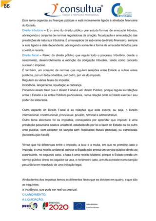 86
Este ramo organiza as finanças púbicas e está intimamente ligado à atividade financeira
do Estado.
Direito tributário – É o ramo do direito público que estuda formas de arrecadar tributos,
abrangendo o conjunto de normas reguladoras da criação, fiscalização e arrecadação das
prestações de natureza tributária. É uma espécie de sub-ramo do direito financeiro, sempre
a este ligado e dele dependente, abrangendo somente a forma de arrecadar tributos para
constituir receita.
Direito fiscal – Ramo do direito público que regula todo o processo tributário, desde o
nascimento, desenvolvimento e extinção da obrigação tributária, tendo como conceito
nuclear o imposto.
É também, um conjunto de normas que regulam relações entre Estado e outros entes
públicos, por um lado cidadãos, por outro, por via do imposto.
Regulam as várias fases do imposto;
Incidência, lançamento, liquidação e cobrança.
Podemos assim dizer que o Direito Fiscal é um Direito Publico, porque regula as relações
entre o Estado e os entes Públicos particulares, numa relação onde o Estado exerce o seu
poder de soberania.
Outro especto do Direito Fiscal é as relações que este exerce, ou seja, o Direito
internacional, constitucional, processual, privado, criminal e administrativo.
Outro tema abordado foi os impostos, começamos por aprender que imposto é uma
prestação pecuniária coativa unilateral, estabelecida por lei a favor do Estado ou de outro
ente público, sem carácter de sanção com finalidades fiscais (receitas) ou extrafiscais
(redistribuição fiscal).
Vimos que há diferenças entre o imposto, a taxa e a multa, em que no primeiro caso o
imposto, é uma receita unilateral, porque o Estado não presta um serviço público direto ao
contribuinte, no segundo caso, a taxa é uma receita bilateral, porque o Estado presta um
serviço público direto ao pagador da taxa, e no terceiro caso, a multa consiste numa sanção
pecuniária em resultado de uma infração legal.
Ainda dentro dos impostos temos as diferentes fases que se dividem em quatro, e que são
as seguintes;
a Incidência, que pode ser real ou pessoal;
O LANÇAMENTO;
A LIQUIDAÇÃO;
 