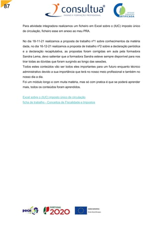87
Para atividade integradora realizamos um ficheiro em Excel sobre o (IUC) imposto único
de circulação, ficheiro esse em anexo ao meu PRA.
No dia 18-11-21 realizamos a proposta de trabalho nº1 sobre conhecimentos da matéria
dada, no dia 16-12-21 realizamos a proposta de trabalho nº2 sobre a declaração periódica
e a declaração recapitulativa, as propostas foram corrigidas em aula pela formadora
Sandra Lema, devo salientar que a formadora Sandra esteve sempre disponível para nos
tirar todas as dúvidas que foram surgindo ao longo das sessões.
Todos estes conteúdos vão ser todos eles importantes para um futuro enquanto técnico
administrativo devido a sua importância que terá no nosso meio profissional e também no
nosso dia a dia.
Foi um módulo longo e com muita matéria, mas só com pratica é que se poderá aprender
mais, todos os conteúdos foram aprendidos.
Excel sobre o (IUC) imposto único de circulação
ficha de trabalho - Conceitos de Fiscalidade e Impostos
 