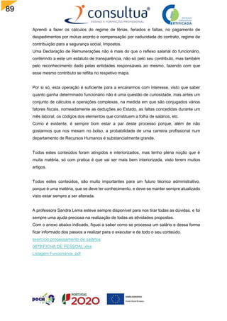 89
Aprendi a fazer os cálculos do regime de férias, feriados e faltas, no pagamento de
despedimentos por mútuo acordo e compensação por caducidade do contrato, regime de
contribuição para a segurança social, Impostos.
Uma Declaração de Remunerações não é mais do que o reflexo salarial do funcionário,
conferindo a este um estatuto de transparência, não só pelo seu contributo, mas também
pelo reconhecimento dado pelas entidades responsáveis ao mesmo, fazendo com que
esse mesmo contributo se reflita no respetivo mapa.
Por si só, esta operação é suficiente para a encararmos com interesse, visto que saber
quanto ganha determinado funcionário não é uma questão de curiosidade, mas antes um
conjunto de cálculos e operações complexas, na medida em que são conjugados vários
fatores fiscais, nomeadamente as deduções ao Estado, as faltas concedidas durante um
mês laboral, os códigos dos elementos que constituem a folha de salários, etc.
Como é evidente, é sempre bom estar a par deste processo porque, além de não
gostarmos que nos mexam no bolso, a probabilidade de uma carreira profissional num
departamento de Recursos Humanos é substancialmente grande.
Todos estes conteúdos foram atingidos e interiorizados, mas tenho plena noção que é
muita matéria, só com pratica é que vai ser mais bem interiorizada, visto terem muitos
artigos.
Todos estes conteúdos, são muito importantes para um futuro técnico administrativo,
porque é uma matéria, que se deve ter conhecimento, e deve-se manter sempre atualizado
visto estar sempre a ser alterada.
A professora Sandra Lema esteve sempre disponível para nos tirar todas as dúvidas, e foi
sempre uma ajuda preciosa na realização de todas as atividades propostas.
Com o anexo abaixo indicado, fiquei a saber como se processa um salário e dessa forma
ficar informado dos passos a realizar para o executar e de todo o seu conteúdo.
exercício processamento de salários
0678FICHA DE PESSOAL.xlsx
Listagem Funcionários .pdf
 
