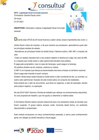90
0676 - Legislação fiscal na função pessoal
Formadora- Sandra Paula Lema
25 horas
21-07-2021
OBJETIVOS: Interpretar e aplicar a legislação fiscal na função
pessoal.
urante esta UFCD de 25 horas ficamos a saber várias coisas importantes tais como: o
direito fiscal e tipos de imposto, e de que maneira se processam, aprendemos quais são
as principais receitas do estado.
Abordámos as principais fontes do direito fiscal, Falamos sobre o IMI, IMT e imposto de
selo.
Cada um destes impostos tem o seu próprio objetivo e destina-se a algo. No caso do IMI,
é o imposto que incide sobre o valor patrimonial tributário dos prédios.
É pago pelo proprietário, mas no caso de heranças, quem paga é a herança.
Os prédios dividem-se em rústicos, urbanos ou mistos.
O IMT é um imposto que tributa as transmissões dos bens imóveis no território nacional.
Quem paga este imposto é quem compra.
Existem várias taxas neste imposto e incide sobre o valor constante do ato, ou contrato, ou
sobre valor patrimonial. Imposto de selo incide sobre um conjunto de realidades.
Este poderá ser o selo do documento, que titula os negócios, e selo de operação, devido
pelo próprio negócio, ou operação.
No dia 20-07-2021 fizemos 2 fichas de trabalho par reforçar os conhecimentos adquiridos,
foi uma proposta de trabalho, que me ajudou a relembrar a matéria dada.
A formadora Sandra esteve sempre disponível para nos esclarecer todas as dúvidas que
foram surgindo. O grupo esteve sempre unido, tornando desta forma, um ambiente
descontraído e empenhado.
Este módulo enriqueceu os meus conhecimentos pessoais, e serviu para conhecimento
geral, em relação ao direito tributário e fiscal pagas.
 