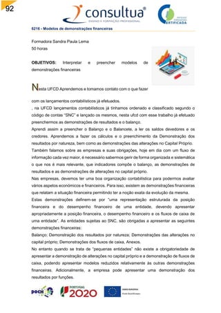 92
6216 - Modelos de demonstrações financeiras
Formadora Sandra Paula Lema
50 horas
OBJETIVOS: Interpretar e preencher modelos de
demonstrações financeiras
esta UFCD Aprendemos e tomamos contato com o que fazer
com os lançamentos contabilísticos já efetuados.
, na UFCD lançamentos contabilísticos já tínhamos ordenado e classificado segundo o
código de contas “SNC” e lançado os mesmos, nesta ufcd com esse trabalho já efetuado
preenchermos as demonstrações de resultados e o balanço.
Aprendi assim a preencher o Balanço e o Balancete, a ler os saldos devedores e os
credores. Aprendemos a fazer os cálculos e o preenchimento da Demonstração dos
resultados por natureza, bem como as demonstrações das alterações no Capital Próprio.
Também falamos sobre as empresas e suas obrigações, hoje em dia com um fluxo de
informação cada vez maior, é necessário sabermos gerir de forma organizada e sistemática
o que nos é mais relevante, que indicadores compõe o balanço, as demonstrações de
resultados e as demonstrações de alterações no capital próprio.
Nas empresas, devemos ter uma boa organização contabilística para podermos avaliar
vários aspetos económicos e financeiros. Para isso, existem as demonstrações financeiras
que relatam a situação financeira permitindo ter a noção exata da evolução da mesma.
Estas demonstrações definem-se por “uma representação estruturada da posição
financeira e do desempenho financeiro de uma entidade, devendo apresentar
apropriadamente a posição financeira, o desempenho financeiro e os fluxos de caixa de
uma entidade”. As entidades sujeitas ao SNC, são obrigadas a apresentar as seguintes
demonstrações financeiras:
Balanço; Demonstração dos resultados por natureza; Demonstrações das alterações no
capital próprio; Demonstrações dos fluxos de caixa, Anexos.
No entanto quando se trata de “pequenas entidades” não existe a obrigatoriedade de
apresentar a demonstração de alterações no capital próprio e a demonstração de fluxos de
caixa, podendo apresentar modelos reduzidos relativamente às outras demonstrações
financeiras. Adicionalmente, a empresa pode apresentar uma demonstração dos
resultados por funções.
 