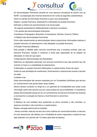 93
As demonstrações financeiras deverão ter uma estrutura conceptual de acordo com as
NCRF, na preparação das mesmas devendo ter em conta as seguintes características:
Quais os utentes da informação financeira e qual a sua necessidade;
Objetivo: posição financeira, desempenho e alterações da posição financeira;
Definição e critérios de reconhecimento e de mensuração.
De seguida apresentamos detalhadamente a estrutura conceptual.
1-Os utentes das demonstrações financeiras:
Investidores; Empregados; Mutuantes; Fornecedores; Clientes; Governo; Público.
2-Objetivo das demonstrações financeiras
Como referi anteriormente as demonstrações devem proporcionar informações relativas à
posição financeira, do desempenho e das alteações na posição financeira.
3-Posição Financeira (Balanço)
Esta posição é afetada pelos recursos económicos que a empresa controla, pela sua
estrutura financeira, liquidez e solvência e ainda pela capacidade de se adaptar às
alterações no meio em que opera.
4-Desempenho (Demonstração dos Resultados)
Determina as alterações potenciais nos recursos económicos que seja provável que ela
controle no futuro e a variabilidade do desempenho.
5-Alterações na posição financeira (Alterações no capital próprio; fluxos de caixa)
Avalia as suas atividades de investimento, financiamento e operacionais durante o período
de relato.
Cuidados a ter:
Estas demonstrações são sempre realizadas por um Contabilista Certificado pois ele tem
um conhecimento mais aprofundado nesta matéria.
Deverá sempre contactar ou dirigir-se a um gabinete de Contabilidade pois existe muita
informação sobre este assunto que por vezes poderá ter pouca fiabilidade. A importância
destas demonstrações passa por ter um conhecimento da estrutura financeira da empresa
e acompanhar a evolução da mesma a nível financeiro e económico.
Balanço
O Balanço de uma entidade deve apresentar os ativos correntes e não correntes, os
passivos correntes e não correntes e o capital próprio.
Relata a situação patrimonial da entidade.
- Ativas correntes: este tipo de ativo tem como critérios ser consumido/vendido no decurso
do ciclo operacional; são detidos com a finalidade de serem negociados e espera-se que
seja realizado num período até 12 meses após data de balanço.
 