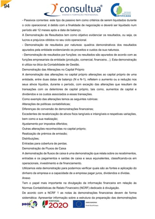 94
- Passivos correntes: este tipo de passivo tem como critérios de serem liquidados durante
o ciclo operacional; é detido com a finalidade de negociação e deverá ser liquidado num
período até 12 meses após a data de balanço.
A Demonstração de Resultados tem como objetivo evidenciar os resultados, ou seja, os
lucros e prejuízos obtidos no seu ciclo operacional.
- Demonstração de resultados por natureza: quadros demonstrativos dos resultados
apurados pela entidade evidenciando os proveitos e custos da sua natureza.
- Demonstração de resultados por funções: os resultados são apurados de acordo com as
funções empresariais da entidade (produção, comercial, financeira…). Esta demonstração
é utiliza na ótica da Contabilidade de Gestão.
Demonstração das Alterações no Capital Próprio
A demonstração das alterações no capital próprio alterações ao capital próprio de uma
entidade, entre duas datas de balanço (N e N-1), refletem o aumento ou a redução nos
seus ativos líquidos, durante o período, com exceção das alterações que resultam de
transações com os detentores de capital próprio, tais como, aumentos de capital e
dividendos e os custos associados a essas transações.
Como exemplo das alterações temos as seguintes rubricas:
Alterações de políticas contabilísticas;
Diferenças de conversão de demonstrações financeiras;
Excedentes de revalorização de ativos fixos tangíveis e intangíveis e respetivas variações,
bem como a sua realização;
Ajustamento por impostos diferidos;
Outras alterações reconhecidas no capital próprio;
Realização de prémios de emissão;
Distribuições;
Entradas para cobertura de perdas.
Demonstração de Fluxos de Caixa
A demonstração de fluxos de caixa é uma demonstração que relata sobre os recebimentos,
entradas e os pagamentos e saídas de caixa e seus equivalentes, classificando-os em
operacionais, investimento e de financiamento.
Utilizamos esta demonstração para podermos verificar quais são as fontes e aplicação do
dinheiro da empresa e a capacidade de a empresa pagar juros, dividendos e dívidas.
Anexo
Tem o papel mais importante na divulgação da informação financeira em relação às
Normas Contabilísticas de Relato Financeiro (NCRF) dedicado à divulgação.
De acordo com a NCRF 1 as notas às demonstrações financeiras devem de forma
sistemática: Apresentar informação sobre a estrutura da preparação das demonstrações
 