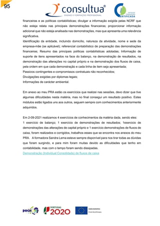 95
financeiras e as políticas contabilísticas; divulgar a informação exigida pelas NCRF que
não esteja relata nas principais demonstrações financeiras; proporcionar informação
adicional que não esteja analisada nas demonstrações, mas que apresenta uma relevância
significativa.
Identificação da entidade, incluindo domicílio, natureza da atividade, nome e sede da
empresa-mãe (se aplicável); referencial contabilístico de preparação das demonstrações
financeiras; Resumo das principais políticas contabilísticas adotadas; Informação de
suporte de itens apresentados na face do balanço, na demonstração de resultados, na
demonstração das alterações no capital próprio e na demonstração dos fluxos de caixa,
pela ordem em que cada demonstração e cada linha de item seja apresentada;
Passivos contingentes e compromissos contratuais não reconhecidos;
Divulgações exigidas por diplomas legais;
Informações de carácter ambiental.
Em anexo ao meu PRA estão os exercícios que realizei nas sessões, devo dizer que tive
algumas dificuldades nesta matéria, mas no final consegui um resultado positivo. Estes
módulos estão ligados uns aos outros, seguem sempre com conhecimentos anteriormente
adquiridos.
Em 2-09-2021 realizamos 4 exercícios de conhecimentos da matéria dada, sendo eles:
1 exercício de balanço; 1 exercício de demonstrações de resultados; 1exercicio de
demonstrações das alterações de capital próprio e 1 exercício demonstrações de fluxos de
caixa, foram realizados e corrigidos, trabalhos esses que se encontra nos anexos do meu
PRA. A formadora Sandra Lema esteve sempre disponível para nos tirar todas as dúvidas
que foram surgindo, e para mim foram muitas devido as dificuldades que tenho em
contabilidade, mas com o tempo foram sendo dissipadas.
Demonstração (Individual Consolidada) de fluxos de caixa
 