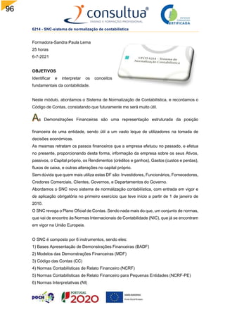 96
6214 - SNC-sistema de normalização de contabilística
Formadora-Sandra Paula Lema
25 horas
6-7-2021
OBJETIVOS
Identificar e interpretar os conceitos
fundamentais da contabilidade.
Neste módulo, abordamos o Sistema de Normalização de Contabilística, e recordamos o
Código de Contas, constatando que futuramente me será muito útil.
s Demonstrações Financeiras são uma representação estruturada da posição
financeira de uma entidade, sendo útil a um vasto leque de utilizadores na tomada de
decisões económicas.
As mesmas retratam os passos financeiros que a empresa efetuou no passado, e efetua
no presente, proporcionando desta forma, informação da empresa sobre os seus Ativos,
passivos, o Capital próprio, os Rendimentos (créditos e ganhos), Gastos (custos e perdas),
fluxos de caixa, e outras alterações no capital próprio.
Sem dúvida que quem mais utiliza estas DF são: Investidores, Funcionários, Fornecedores,
Credores Comerciais, Clientes, Governos, e Departamentos do Governo.
Abordamos o SNC novo sistema de normalização contabilística, com entrada em vigor e
de aplicação obrigatória no primeiro exercício que teve início a partir de 1 de janeiro de
2010.
O SNC revoga o Plano Oficial de Contas. Sendo nada mais do que, um conjunto de normas,
que vai de encontro às Normas Internacionais de Contabilidade (NIC), que já se encontram
em vigor na União Europeia.
O SNC é composto por 6 instrumentos, sendo eles:
1) Bases Apresentação de Demonstrações Financeiras (BADF)
2) Modelos das Demonstrações Financeiras (MDF)
3) Código das Contas (CC)
4) Normas Contabilísticas de Relato Financeiro (NCRF)
5) Normas Contabilísticas de Relato Financeiro para Pequenas Entidades (NCRF-PE)
6) Normas Interpretativas (NI)
 
