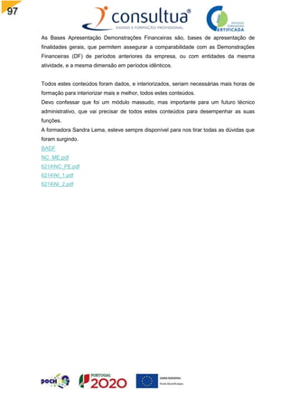 97
As Bases Apresentação Demonstrações Financeiras são, bases de apresentação de
finalidades gerais, que permitem assegurar a comparabilidade com as Demonstrações
Financeiras (DF) de períodos anteriores da empresa, ou com entidades da mesma
atividade, e a mesma dimensão em períodos idênticos.
Todos estes conteúdos foram dados, e interiorizados, seriam necessárias mais horas de
formação para interiorizar mais e melhor, todos estes conteúdos.
Devo confessar que foi um módulo massudo, mas importante para um futuro técnico
administrativo, que vai precisar de todos estes conteúdos para desempenhar as suas
funções.
A formadora Sandra Lema, esteve sempre disponível para nos tirar todas as dúvidas que
foram surgindo.
BADF
NC_ME.pdf
6214NC_PE.pdf
6214NI_1.pdf
6214NI_2.pdf
 