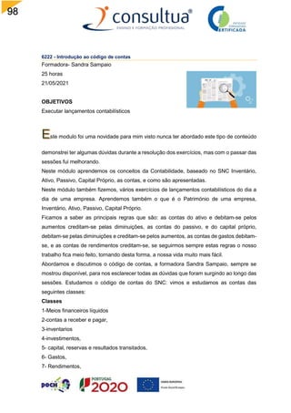98
6222 - Introdução ao código de contas
Formadora- Sandra Sampaio
25 horas
21/05/2021
OBJETIVOS
Executar lançamentos contabilísticos
ste modulo foi uma novidade para mim visto nunca ter abordado este tipo de conteúdo
demonstrei ter algumas dúvidas durante a resolução dos exercícios, mas com o passar das
sessões fui melhorando.
Neste módulo aprendemos os conceitos da Contabilidade, baseado no SNC Inventário,
Ativo, Passivo, Capital Próprio, as contas, e como são apresentadas.
Neste módulo também fizemos, vários exercícios de lançamentos contabilísticos do dia a
dia de uma empresa. Aprendemos também o que é o Património de uma empresa,
Inventário, Ativo, Passivo, Capital Próprio.
Ficamos a saber as principais regras que são: as contas do ativo e debitam-se pelos
aumentos creditam-se pelas diminuições, as contas do passivo, e do capital próprio,
debitam-se pelas diminuições e creditam-se pelos aumentos, as contas de gastos debitam-
se, e as contas de rendimentos creditam-se, se seguirmos sempre estas regras o nosso
trabalho fica meio feito, tornando desta forma, a nossa vida muito mais fácil.
Abordamos e discutimos o código de contas, a formadora Sandra Sampaio, sempre se
mostrou disponível, para nos esclarecer todas as dúvidas que foram surgindo ao longo das
sessões. Estudamos o código de contas do SNC: vimos e estudamos as contas das
seguintes classes:
Classes
1-Meios financeiros líquidos
2-contas a receber e pagar,
3-inventarios
4-investimentos,
5- capital, reservas e resultados transitados,
6- Gastos,
7- Rendimentos,
 