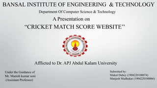 “CRICKET MATCH SCORE WEBSITE’’
BANSAL INSTITUTE OF ENGINEERING & TECHNOLOGY
A Presentation on
Department Of Computer Science & Technology
Under the Guidance of
Mr. Manish kumar soni
(Assistant Professor)
Submitted by:
Mukul Dubey (1904220100074)
Manjesh Madhukar (1904220100066)
Afflicted to Dr. APJ Abdul Kalam University
 