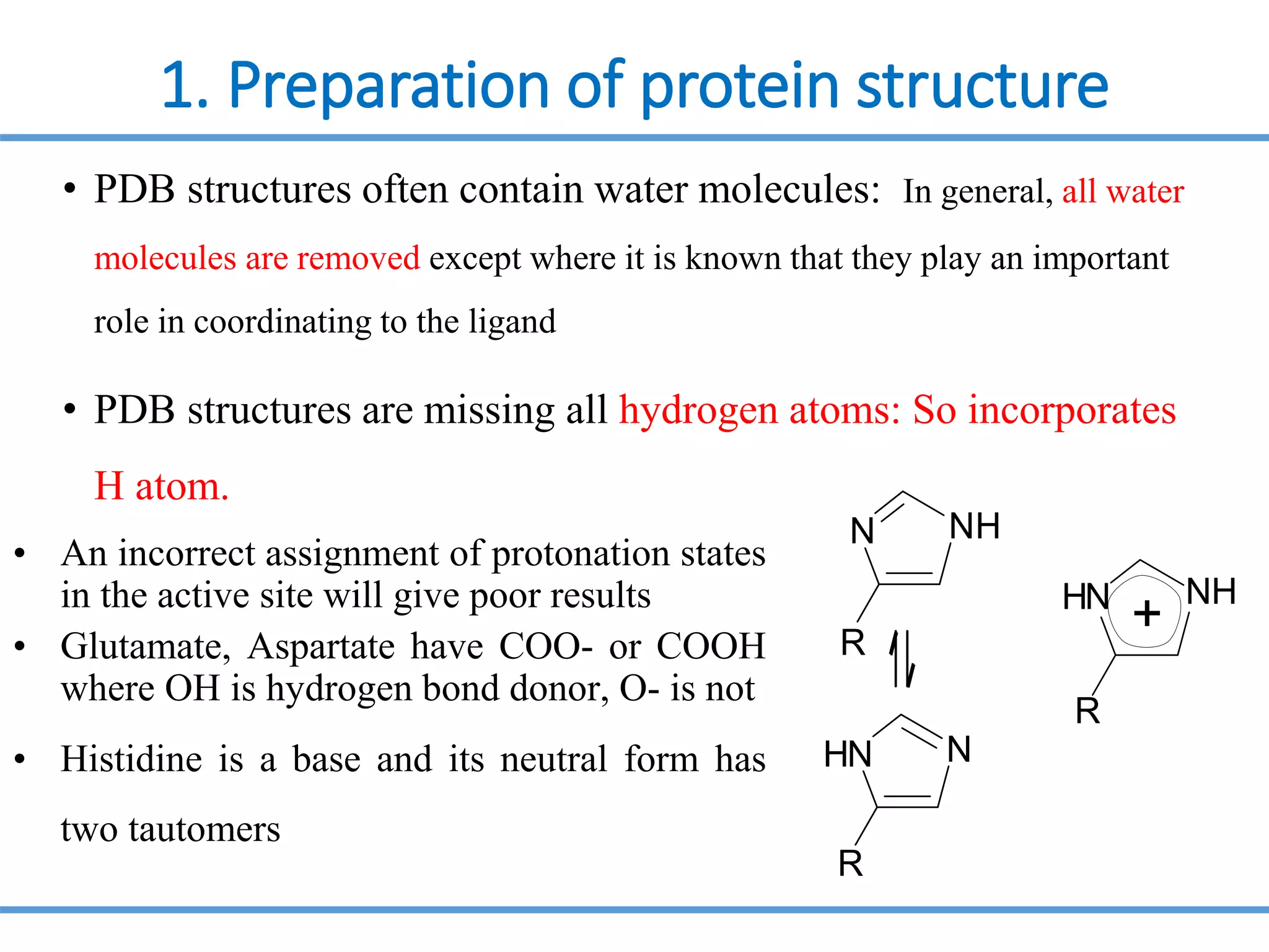 1. Preparation of protein structure
• PDB structures often contain water molecules: In general, all water
molecules are removed except where it is known that they play an important
role in coordinating to the ligand
• PDB structures are missing all hydrogen atoms: So incorporates
H atom.
• An incorrect assignment of protonation states
in the active site will give poor results
• Glutamate, Aspartate have COO- or COOH
where OH is hydrogen bond donor, O- is not
• Histidine is a base and its neutral form has
two tautomers
H
N
H N
R
+
N
H N
R
R
NH
N
 