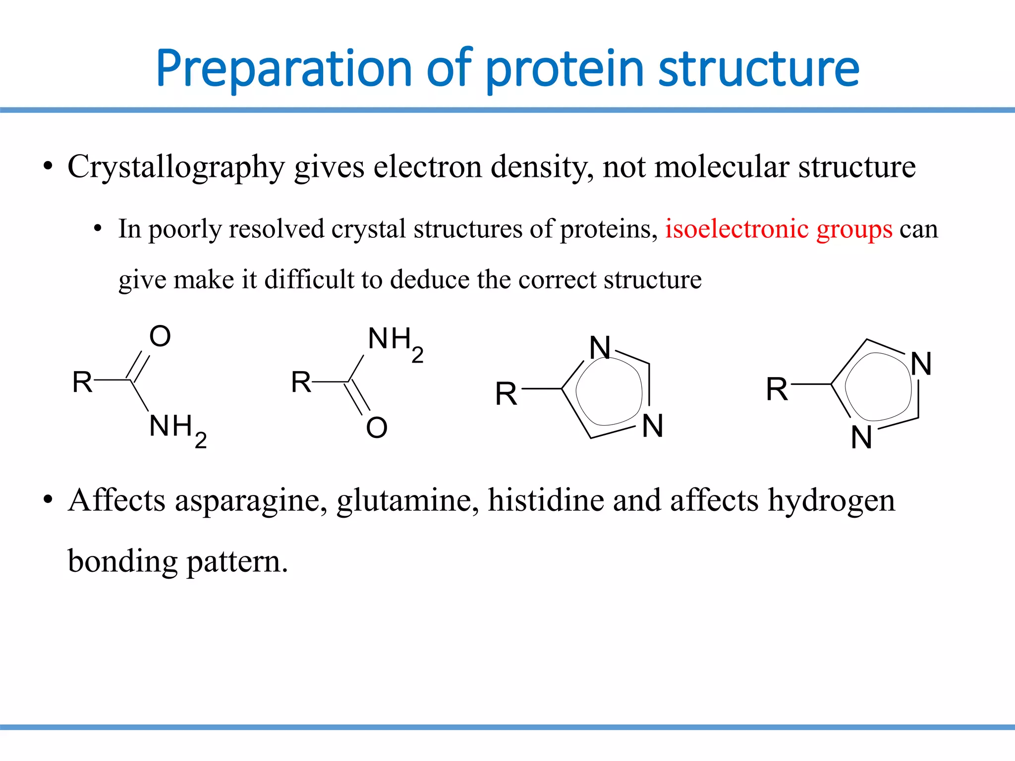 Preparation of protein structure
• Crystallography gives electron density, not molecular structure
• In poorly resolved crystal structures of proteins, isoelectronic groups can
give make it difficult to deduce the correct structure
• Affects asparagine, glutamine, histidine and affects hydrogen
bonding pattern.
R
O
NH2
R
NH
2
O
R
N
N
N
N
R
 