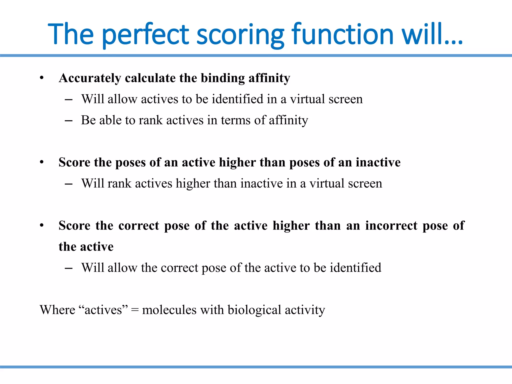 The perfect scoring function will…
• Accurately calculate the binding affinity
– Will allow actives to be identified in a virtual screen
– Be able to rank actives in terms of affinity
• Score the poses of an active higher than poses of an inactive
– Will rank actives higher than inactive in a virtual screen
• Score the correct pose of the active higher than an incorrect pose of
the active
– Will allow the correct pose of the active to be identified
Where “actives” = molecules with biological activity
 